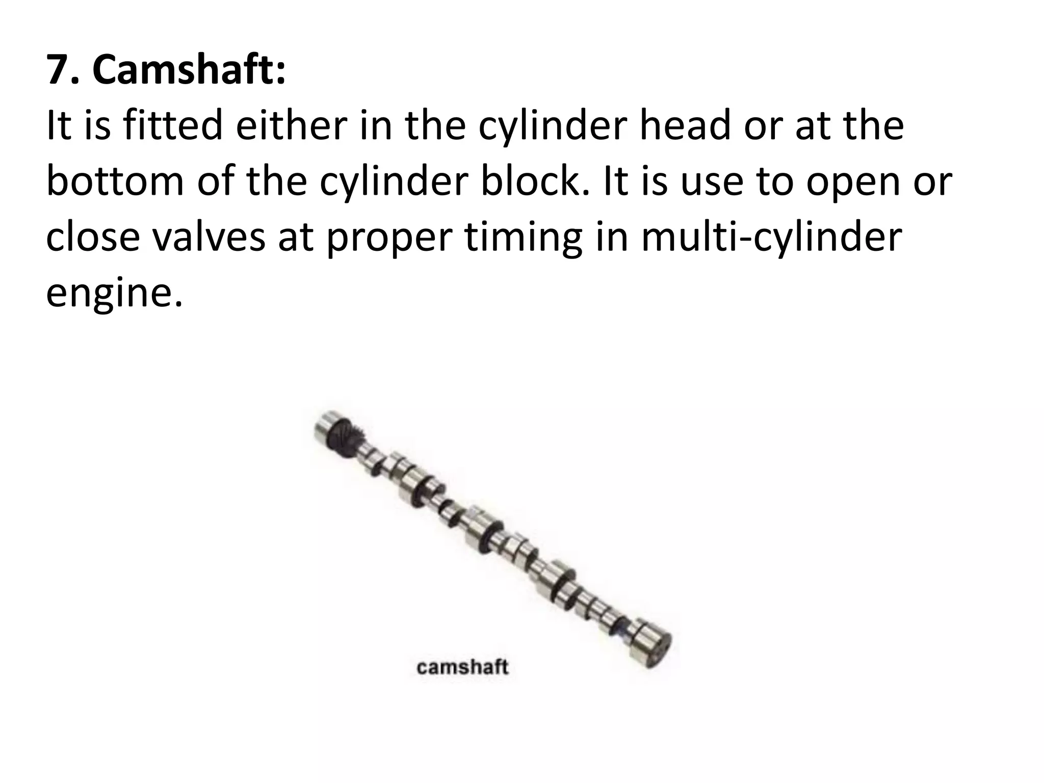7. Camshaft:
It is fitted either in the cylinder head or at the
bottom of the cylinder block. It is use to open or
close valves at proper timing in multi-cylinder
engine.
 