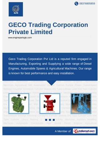 08376805859




       GECO Trading Corporation
       Private Limited
    www.enginepartsgtc.com




High    Speed      Diesel    Engines    Agricultural   Machines    Agricultural   Mill   Automobile
Spares Turbine Pumps Corporation Pvt Ltd is a reputed firm engaged Sleeves
    Geco Trading Power Transmission Beltings Industrial Conveyors Cylinder in
Dry Type Cylinder Liner Wet Type Cylinder Liners Bearing & Bushes Packing
       Manufacturing, Exporting and Supplying a wide range of Diesel
Machines Injection Moulding Machines Automobile Crankshafts High Speed Diesel
       Engines, Automobile Spares & Agricultural Machines. Our range
Engines Agricultural Machines Agricultural Mill Automobile Spares Turbine Pumps Power
Transmission Beltings Industrial Conveyorsand easy installation. Cylinder Liner Wet
    is known for best performance Cylinder Sleeves Dry Type
Type    Cylinder    Liners    Bearing    &   Bushes    Packing    Machines    Injection Moulding
Machines     Automobile        Crankshafts     High    Speed      Diesel   Engines       Agricultural
Machines Agricultural Mill Automobile Spares Turbine Pumps Power Transmission
Beltings Industrial Conveyors Cylinder Sleeves Dry Type Cylinder Liner Wet Type Cylinder
Liners Bearing & Bushes Packing Machines Injection Moulding Machines Automobile
Crankshafts High Speed Diesel Engines Agricultural Machines Agricultural Mill Automobile
Spares Turbine Pumps Power Transmission Beltings Industrial Conveyors Cylinder Sleeves
Dry Type Cylinder Liner Wet Type Cylinder Liners Bearing & Bushes Packing
Machines Injection Moulding Machines Automobile Crankshafts High Speed Diesel
Engines Agricultural Machines Agricultural Mill Automobile Spares Turbine Pumps Power
Transmission Beltings Industrial Conveyors Cylinder Sleeves Dry Type Cylinder Liner Wet
Type    Cylinder    Liners    Bearing    &   Bushes    Packing    Machines    Injection Moulding
Machines     Automobile        Crankshafts     High    Speed      Diesel   Engines       Agricultural
Machines Agricultural Mill Automobile Spares Turbine Pumps Power Transmission
                                                        A Member of
 