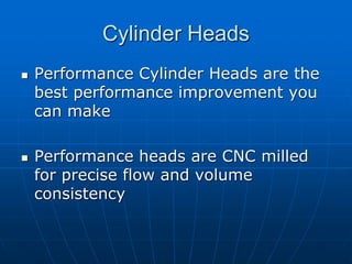 Cylinder Heads
 Performance Cylinder Heads are the
best performance improvement you
can make
 Performance heads are CNC milled
for precise flow and volume
consistency
 
