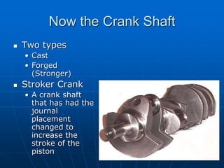 Now the Crank Shaft
 Two types
• Cast
• Forged
(Stronger)
 Stroker Crank
• A crank shaft
that has had the
journal
placement
changed to
increase the
stroke of the
piston
 