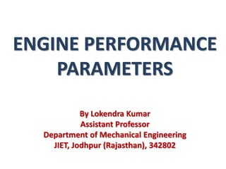 ENGINE PERFORMANCE
PARAMETERS
By Lokendra Kumar
Assistant Professor
Department of Mechanical Engineering
JIET, Jodhpur (Rajasthan), 342802
 
