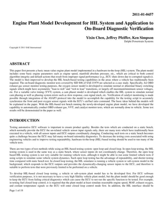 Page 1 of 19
2011-01-0457
Engine Plant Model Development for HIL System and Application to
On-Board Diagnostic Verification
Yixin Chen, Jeffrey Pfeiffer, Ken Simpson
Delphi Powertrain Systems
Copyright © 2011 SAE International
ABSTRACT
This paper first presents a basic mean value engine plant model implemented in a hardware-in-the-loop (HIL) system. The plant model
includes some basic engine parameters such as engine speed, manifold absolute pressure, etc., which are critical to both control
algorithm integrity and default actions that result from improper signal performance (e.g., ECU shuts down due to corrupted signal(s)).
The model is then improved to develop the HIL bench-based testing capabilities in the areas where a vehicle has traditionally been
required. The on-board diagnostic monitor tests covered by SID $06 of SAE J1979 are selected as a case study. Specifically, for OBD
exhaust gas sensor monitor testing purposes, the oxygen sensor model is developed to simulate normal or abnormal binary switching
signals which might have asymmetric “lean to rich” and “rich to lean” transitions, or largely off maximum/minimum sensor voltages,
etc. For a variable valve timing (VVT) system, a cam phaser model is developed which enables the HIL system to simulate normal
cam phasing as well as phasing system errors such as slow response, cam signal stuck, etc. Verification of catalyst monitoring is made
possible through integration of the ASAP3 protocol into the model to accomplish the capability for the testing script to accurately
synchronize the front and post oxygen sensor signals with the ECU’s air/fuel ratio command. The basic ideas behind the models will
be explained in the paper. With the HIL-based test bench running the newly-developed engine plant model, we have developed the
capability to automatically conduct OBD exhaust gas, VVT, and catalyst monitor tests, which are normally done in vehicle. Some test
results will be demonstrated in the paper as well.
INTRODUCTION
Testing automotive ECU software is important to ensure product quality. Besides the tests which are conducted on a static bench,
which normally provide the ECU the un-related vehicle sensor input signals only, there are many tests which have traditionally been
executed in a vehicle, with all sensor inputs and ECU outputs coordinately changing. Conducting such tests on a static bench becomes
quite a challenge because the ECU may fail many on-board rationality diagnostics. To decrease the testing costs associated with using
engineering vehicles and to improve testing repeatability, hardware-in-the-loop (HIL) based testing should be used to run many of the
vehicle tests.
There are two types of test methods while using an HIL-based testing system: open loop and closed loop. In open loop testing, the HIL
testing system is used in the same way as a static bench, where sensor inputs do not coordinately change. Therefore, the open loop
based HIL testing system is not very suitable for running vehicle tests, although it might be able to run some limited vehicle tests if
using scripts to simulate some vehicle system dynamics. Such open loop testing has the advantage of repeatability, and shorter testing
time compared with static bench test. In closed loop testing, the HIL simulator is running a vehicle system or sub-system model in the
background, which responds to the ECU outputs and provides the dynamically-changing sensor inputs to the ECU, and therefore is
suitable to perform tests that were previously limited to be performed on a vehicle.
To develop HIL-based closed loop testing, a vehicle or sub-system plant model has to be developed first. For ECU software
verification purposes, it is not necessary to have a very high fidelity vehicle plant model, but the plant model should be good enough
to keep the ECU from failing critical diagnostics which can cause the ECU to not run the specific function to be tested. For example,
in testing fuel closed loop control, it is required that the plant model at least simulate reasonable engine speed, MAP, exhaust oxygen,
and coolant temperature signals so the ECU will enter closed loop control mode first. In addition, the HIL interface should be
 