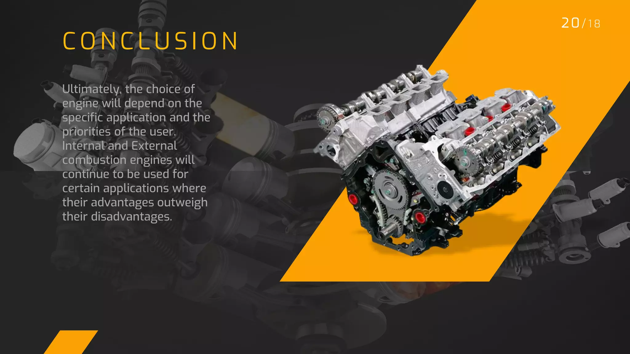 20/ 1 8
C O N C L U S I O N
Ultimately, the choice of
engine will depend on the
specific application and the
priorities of the user.
Internal and External
combustion engines will
continue to be used for
certain applications where
their advantages outweigh
their disadvantages.
 