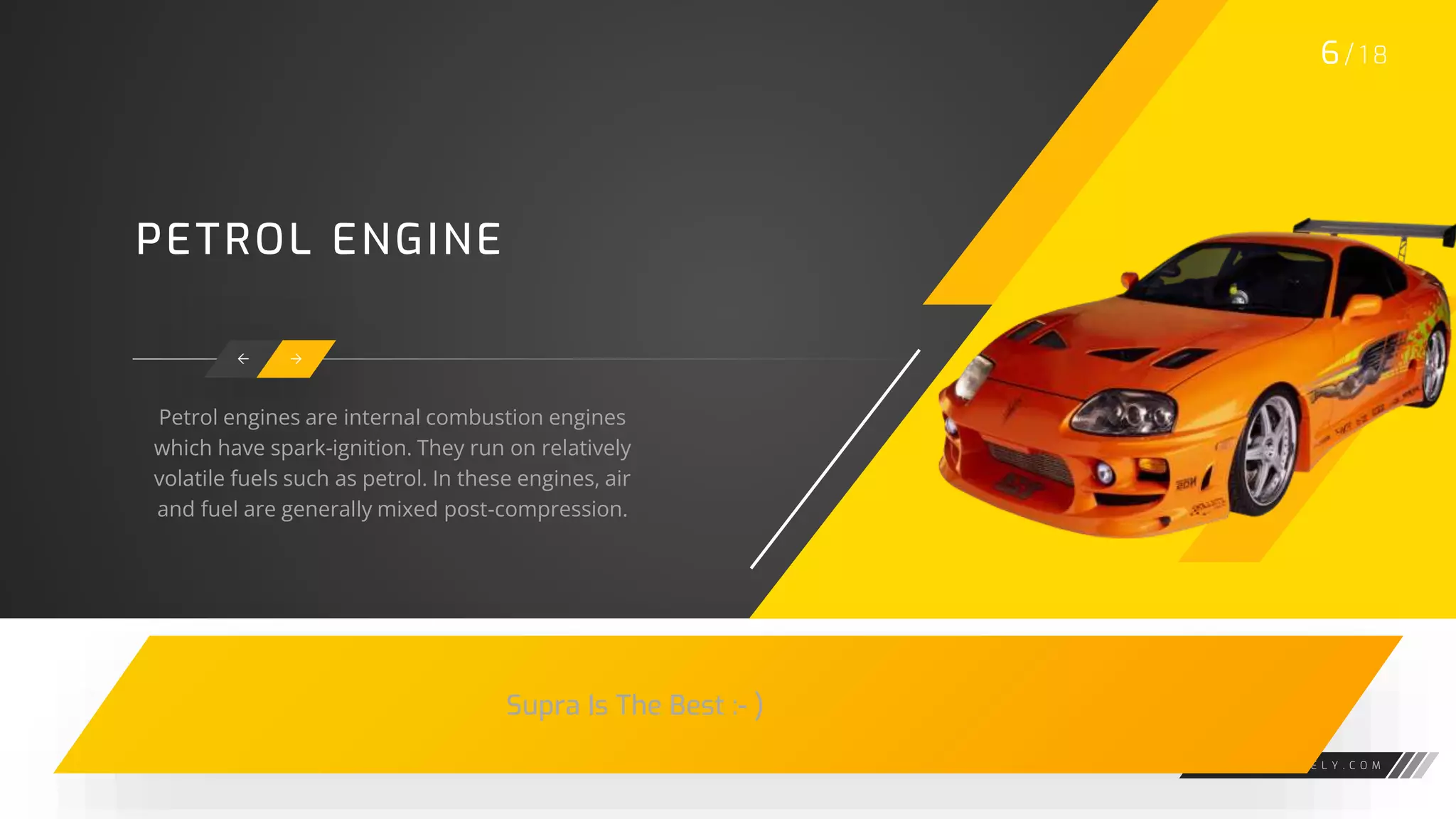 W W W . G A R A G E L Y . C O M
PETROL ENGINE
 
Petrol engines are internal combustion engines
which have spark-ignition. They run on relatively
volatile fuels such as petrol. In these engines, air
and fuel are generally mixed post-compression.
6/ 1 8
Supra Is The Best :- )
 