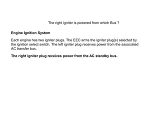 The right igniter is powered from which Bus ?

Engine Ignition System

Each engine has two igniter plugs. The EEC arms the igniter plug(s) selected by
the ignition select switch. The left igniter plug receives power from the associated
AC transfer bus.

The right igniter plug receives power from the AC standby bus.
 