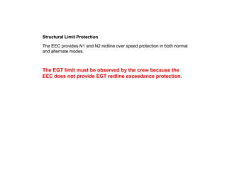 Structural Limit Protection

The EEC provides N1 and N2 redline over speed protection in both normal
and alternate modes.



The EGT limit must be observed by the crew because the
EEC does not provide EGT redline exceedance protection.
 