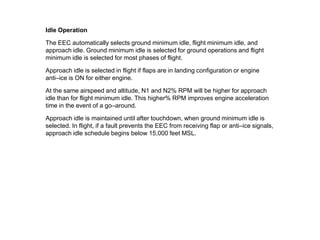 Idle Operation

The EEC automatically selects ground minimum idle, flight minimum idle, and
approach idle. Ground minimum idle is selected for ground operations and flight
minimum idle is selected for most phases of flight.

Approach idle is selected in flight if flaps are in landing configuration or engine
anti–ice is ON for either engine.

At the same airspeed and altitude, N1 and N2% RPM will be higher for approach
idle than for flight minimum idle. This higher% RPM improves engine acceleration
time in the event of a go–around.

Approach idle is maintained until after touchdown, when ground minimum idle is
selected. In flight, if a fault prevents the EEC from receiving flap or anti–ice signals,
approach idle schedule begins below 15,000 feet MSL.
 