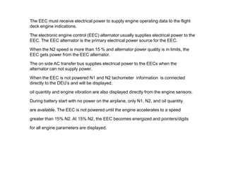 The EEC must receive electrical power to supply engine operating data to the flight
deck engine indications.

The electronic engine control (EEC) alternator usually supplies electrical power to the
EEC. The EEC alternator is the primary electrical power source for the EEC.

When the N2 speed is more than 15 % and alternator power quality is in limits, the
EEC gets power from the EEC alternator.

The on side AC transfer bus supplies electrical power to the EECs when the
alternator can not supply power.

When the EEC is not powered N1 and N2 tachometer information is connected
directly to the DEU’s and will be displayed,

oil quantity and engine vibration are also displayed directly from the engine sensors.

During battery start with no power on the airplane, only N1, N2, and oil quantity

are available. The EEC is not powered until the engine accelerates to a speed

greater than 15% N2. At 15% N2, the EEC becomes energized and pointers/digits

for all engine parameters are displayed.
 