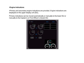 •Engine Indications

•Primary and secondary engine indications are provided. Engine indications are
displayed on the upper display unit (DU),

Primary indications can be moved automatically or manually to the lower DU or
manually to the Captain’s or First Officer’s inboard DU.
 