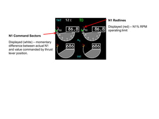 N1 Redlines

                                Displayed (red) – N1% RPM
                                operating limit
N1 Command Sectors

Displayed (white) – momentary
difference between actual N1
and value commanded by thrust
lever position.
 