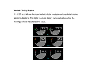 Normal Display Format

N1, EGT, and N2 are displayed as both digital readouts and round dial/moving

pointer indications. The digital readouts display numerical values while the

moving pointers indicate relative value.
 