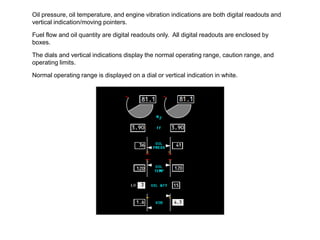 Oil pressure, oil temperature, and engine vibration indications are both digital readouts and
vertical indication/moving pointers.

Fuel flow and oil quantity are digital readouts only. All digital readouts are enclosed by
boxes.

The dials and vertical indications display the normal operating range, caution range, and
operating limits.

Normal operating range is displayed on a dial or vertical indication in white.
 