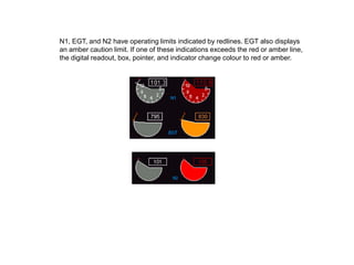 N1, EGT, and N2 have operating limits indicated by redlines. EGT also displays
an amber caution limit. If one of these indications exceeds the red or amber line,
the digital readout, box, pointer, and indicator change colour to red or amber.
 