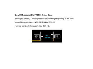 Low Oil Pressure (OIL PRESS) Amber Band

Displayed (amber) – low oil pressure caution range beginning at red line.:

• variable depending on N2% RPM above 65% N2

• amber band not displayed below 65% N2.
 