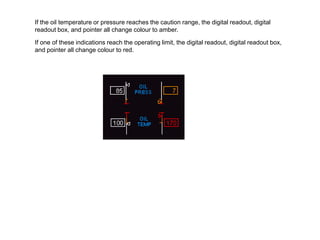 If the oil temperature or pressure reaches the caution range, the digital readout, digital
readout box, and pointer all change colour to amber.

If one of these indications reach the operating limit, the digital readout, digital readout box,
and pointer all change colour to red.
 
