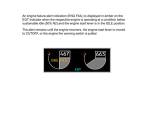 An engine failure alert indication (ENG FAIL) is displayed in amber on the
EGT indicator when the respective engine is operating at a condition below
sustainable idle (50% N2) and the engine start lever is in the IDLE position.

The alert remains until the engine recovers, the engine start lever is moved
to CUTOFF, or the engine fire warning switch is pulled
 