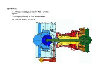 Introduction
     737-800 is powered by dual rotor CFM56-7 turbofan
     engines:
     CFM is a joint company of GE Commercial fan
     and Snecma Moteurs of France
 