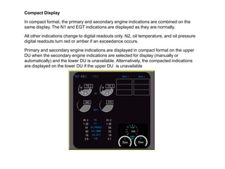 Compact Display

In compact format, the primary and secondary engine indications are combined on the
same display. The N1 and EGT indications are displayed as they are normally.

All other indications change to digital readouts only. N2, oil temperature, and oil pressure
digital readouts turn red or amber if an exceedance occurs.

Primary and secondary engine indications are displayed in compact format on the upper
DU when the secondary engine indications are selected for display (manually or
automatically) and the lower DU is unavailable. Alternatively, the compacted indications
are displayed on the lower DU if the upper DU is unavailable.
 
