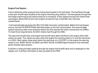 Engine Fuel System

Fuel is delivered under pressure from fuel pumps located in the fuel tanks. The fuel flows through
a fuel spar shutoff valve located at the engine mounting wing stations. The fuel passes through the
first stage engine fuel pump where pressure is increased. It then passes through two fuel/oil heat
exchangers where IDG oil and main engine oil heat the fuel. A fuel filter then removes
contaminants.

 Fuel automatically bypasses the filter if the filter becomes contaminated. Before the fuel bypass
occurs, the fuel FILTER BYPASS alert illuminates on the fuel control panel. The second stage
engine fuel pump adds more pressure before the fuel reaches the hydro mechanical unit (HMU).
To meet thrust requirements, the EEC meters fuel through the HMU.

The spar fuel shutoff valve and engine fuel shutoff valve allow fuel flow to the engine when both
valves are open. The valves are open when the engine fire warning switch is in and the start lever
is in IDLE. Both valves close when either the start lever is in CUTOFF or the engine fire warning
switch is out. SPAR VALVE CLOSED and ENG VALVE CLOSED lights located on the overhead
panel indicate valve position.

Fuel flow is measured after passing through the engine fuel shutoff valve and is displayed on the
display unit. Fuel flow information is also provided to the FMS.
 