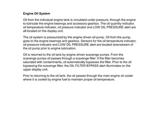 Engine Oil System

Oil from the individual engine tank is circulated under pressure, through the engine
to lubricate the engine bearings and accessory gearbox. The oil quantity indicator,
oil temperature indicator, oil pressure indicator and LOW OIL PRESSURE alert are
all located on the display unit.

The oil system is pressurized by the engine driven oil pump. Oil from the pump,
goes to the engine bearings and gearbox. Sensors for the oil temperature indicator,
oil pressure indicator and LOW OIL PRESSURE alert are located downstream of
the oil pump prior to engine lubrication.

Oil is returned to the oil tank by engine driven scavenge pumps. From the
scavenge pumps oil passes through a scavenge filter. If the filter becomes
saturated with contaminants, oil automatically bypasses the filter. Prior to the oil
bypassing the scavenge filter, the OIL FILTER BYPASS alert illuminates on the
upper display unit.

Prior to returning to the oil tank, the oil passes through the main engine oil cooler
where it is cooled by engine fuel to maintain proper oil temperature.
 