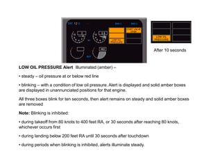 After 10 seconds


LOW OIL PRESSURE Alert Illuminated (amber) –

• steady – oil pressure at or below red line

• blinking – with a condition of low oil pressure. Alert is displayed and solid amber boxes
are displayed in unannunciated positions for that engine.

All three boxes blink for ten seconds, then alert remains on steady and solid amber boxes
are removed

Note: Blinking is inhibited:

• during takeoff from 80 knots to 400 feet RA, or 30 seconds after reaching 80 knots,
whichever occurs first

• during landing below 200 feet RA until 30 seconds after touchdown

• during periods when blinking is inhibited, alerts illuminate steady.
 