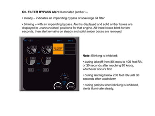 OIL FILTER BYPASS Alert Illuminated (amber) –

• steady – indicates an impending bypass of scavenge oil filter

• blinking – with an impending bypass. Alert is displayed and solid amber boxes are
displayed in unannunciated positions for that engine. All three boxes blink for ten
seconds, then alert remains on steady and solid amber boxes are removed




                                              Note: Blinking is inhibited:

                                              • during takeoff from 80 knots to 400 feet RA,
                                              or 30 seconds after reaching 80 knots,
                                              whichever occurs first

                                              • during landing below 200 feet RA until 30
                                              seconds after touchdown

                                              • during periods when blinking is inhibited,
                                              alerts illuminate steady.
 