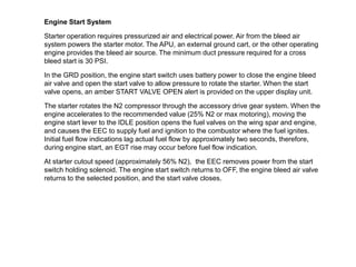 Engine Start System

Starter operation requires pressurized air and electrical power. Air from the bleed air
system powers the starter motor. The APU, an external ground cart, or the other operating
engine provides the bleed air source. The minimum duct pressure required for a cross
bleed start is 30 PSI.

In the GRD position, the engine start switch uses battery power to close the engine bleed
air valve and open the start valve to allow pressure to rotate the starter. When the start
valve opens, an amber START VALVE OPEN alert is provided on the upper display unit.

The starter rotates the N2 compressor through the accessory drive gear system. When the
engine accelerates to the recommended value (25% N2 or max motoring), moving the
engine start lever to the IDLE position opens the fuel valves on the wing spar and engine,
and causes the EEC to supply fuel and ignition to the combustor where the fuel ignites.
Initial fuel flow indications lag actual fuel flow by approximately two seconds, therefore,
during engine start, an EGT rise may occur before fuel flow indication.

At starter cutout speed (approximately 56% N2), the EEC removes power from the start
switch holding solenoid. The engine start switch returns to OFF, the engine bleed air valve
returns to the selected position, and the start valve closes.
 
