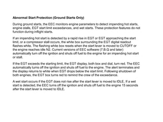 Abnormal Start Protection (Ground Starts Only)

During ground starts, the EEC monitors engine parameters to detect impending hot starts,
engine stalls, EGT start limit exceedances, and wet starts. These protection features do not
function during inflight starts.

If an impending hot start is detected by a rapid rise in EGT or EGT approaching the start
limit, or a compressor stall occurs, the white box surrounding the EGT digital readout
flashes white. The flashing white box resets when the start lever is moved to CUTOFF or
the engine reaches idle N2. Current versions of EEC software (7.B.Q and later)
automatically turn off the ignition and shuts off fuel to the engine for an impending hot start
or stall.

If the EGT exceeds the starting limit, the EGT display, both box and dial, turn red. The EEC
automatically turns off the ignition and shuts off fuel to the engine. The alert terminates and
the display returns to white when EGT drops below the start limit. Following shutdown of
both engines, the EGT box turns red to remind the crew of the exceedance.

A wet start occurs if the EGT does not rise after the start lever is moved to IDLE. If a wet
start is detected, the EEC turns off the ignition and shuts off fuel to the engine 15 seconds
after the start lever is moved to IDLE.
 