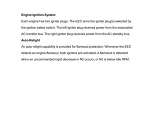 Engine Ignition System

Each engine has two igniter plugs. The EEC arms the igniter plug(s) selected by

the ignition select switch. The left igniter plug receives power from the associated

AC transfer bus. The right igniter plug receives power from the AC standby bus.

Auto-Relight

An auto-relight capability is provided for flameout protection. Whenever the EEC

detects an engine flameout, both igniters are activated. A flameout is detected

when an uncommanded rapid decrease in N2 occurs, or N2 is below idle RPM.
 