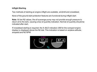 Inflight Starting

Two methods of starting an engine inflight are available, windmill and crossbleed.

None of the ground start protection features are functional during inflight start.

Note: At low N2 values, the oil scavenge pump may not provide enough pressure to
return oil to the tank, causing a low oil quantity indication. Normal oil quantity should be
indicated after start.

If crossbleed starting is required, the X–BLD indication (XB for the compact engine
display) is displayed above the N2 dial. This indication is based on airplane altitude,
airspeed and N2 RPM.
 