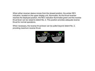 When either reverser sleeve moves from the stowed position, the amber REV
indication, located on the upper display unit, illuminates. As the thrust reverser
reaches the deployed position, the REV indication illuminates green and the reverse
thrust lever can be raised to detent No. 2. This position provides adequate reverse
thrust for normal operations.

When necessary, the reverse thrust lever can be pulled beyond detent No. 2,
providing maximum reverse thrust.
 