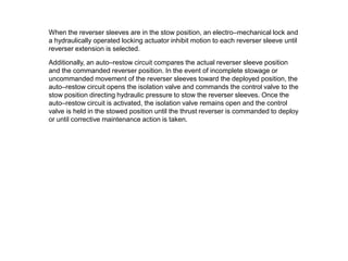 When the reverser sleeves are in the stow position, an electro–mechanical lock and
a hydraulically operated locking actuator inhibit motion to each reverser sleeve until
reverser extension is selected.

Additionally, an auto–restow circuit compares the actual reverser sleeve position
and the commanded reverser position. In the event of incomplete stowage or
uncommanded movement of the reverser sleeves toward the deployed position, the
auto–restow circuit opens the isolation valve and commands the control valve to the
stow position directing hydraulic pressure to stow the reverser sleeves. Once the
auto–restow circuit is activated, the isolation valve remains open and the control
valve is held in the stowed position until the thrust reverser is commanded to deploy
or until corrective maintenance action is taken.
 