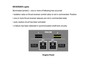 REVERSER Lights

Illuminated (amber) – one or more of following has occurred:

• isolation valve or thrust reverser control valve is not in commanded Position

• one or more thrust reverser sleeves are not in commanded state

• auto–restow circuit has been activated

• a failure has been detected in synchronization shaft lock circuitry.




                                      Engine Panel
 