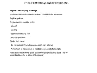 ENGINE LIMITATIONS AND RESTRICTIONS.


Engine Limit Display Markings

Maximum and minimum limits are red. Caution limits are amber.

Engine Ignition

Engine ignition must be on for:

• takeoff

• landing

• operation in heavy rain

• anti-ice operation.
Starter duty cycle:

• Do not exceed 2 minutes during each start attempt

• A minimum of 10 seconds is needed between start attempts

(Oil is thrown out of the gears by centrifugal force during start. The 10
seconds allows for re-oiling of the gears.)
 
