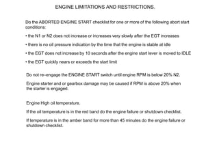 ENGINE LIMITATIONS AND RESTRICTIONS.


Do the ABORTED ENGINE START checklist for one or more of the following abort start
conditions:

• the N1 or N2 does not increase or increases very slowly after the EGT increases

• there is no oil pressure indication by the time that the engine is stable at idle

• the EGT does not increase by 10 seconds after the engine start lever is moved to IDLE

• the EGT quickly nears or exceeds the start limit


Do not re–engage the ENGINE START switch until engine RPM is below 20% N2.

Engine starter and or gearbox damage may be caused if RPM is above 20% when
the starter is engaged.


Engine High oil temperature.

If the oil temperature is in the red band do the engine failure or shutdown checklist.

If temperature is in the amber band for more than 45 minutes do the engine failure or
shutdown checklist.
 
