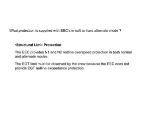What protection is supplied with EEC’s in soft or hard alternate mode ?



   •Structural Limit Protection

   The EEC provides N1 and N2 redline overspeed protection in both normal
   and alternate modes.

   The EGT limit must be observed by the crew because the EEC does not
   provide EGT redline exceedance protection.
 