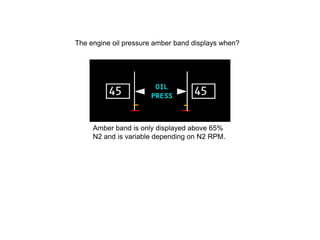 The engine oil pressure amber band displays when?




     Amber band is only displayed above 65%
     N2 and is variable depending on N2 RPM.
 