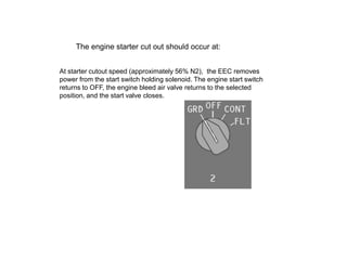 The engine starter cut out should occur at:


At starter cutout speed (approximately 56% N2), the EEC removes
power from the start switch holding solenoid. The engine start switch
returns to OFF, the engine bleed air valve returns to the selected
position, and the start valve closes.
 