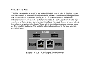 EEC Alternate Mode

The EEC can operate in either of two alternate modes, soft or hard. If required signals
are not available to operate in the normal mode, the EEC automatically changes to the
soft alternate mode. When this occurs, the ALTN switch illuminates and the ON
indication remains visible. In the soft alternate mode, the EEC uses the last valid flight
conditions to define engine parameters which allows the mode change to occur with no
immediate change in engine thrust. Thrust rating shortfalls or exceedances may occur
as flight conditions change. The soft alternate mode remains until the hard alternate
mode is entered




                   Engine 1 in SOFT ALTN Engine 2 Normal mode.
 