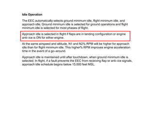 Idle Operation

The EEC automatically selects ground minimum idle, flight minimum idle, and
approach idle. Ground minimum idle is selected for ground operations and flight
minimum idle is selected for most phases of flight.

Approach idle is selected in flight if flaps are in landing configuration or engine
anti–ice is ON for either engine.

At the same airspeed and altitude, N1 and N2% RPM will be higher for approach
idle than for flight minimum idle. This higher% RPM improves engine acceleration
time in the event of a go–around.

Approach idle is maintained until after touchdown, when ground minimum idle is
selected. In flight, if a fault prevents the EEC from receiving flap or anti–ice signals,
approach idle schedule begins below 15,000 feet MSL.
 