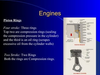 EnginesEngines
Piston Rings
Four stroke: Three rings
Top two are compression rings (sealing
the compression pressure in the cylinder)
and the third is an oil ring (scrapes
excessive oil from the cylinder walls)
Two Stroke: Two Rings
Both the rings are Compression rings.
 