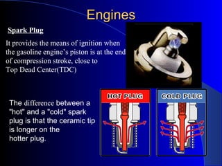 EnginesEngines
It provides the means of ignition when
the gasoline engine’s piston is at the end
of compression stroke, close to
Top Dead Center(TDC)
Spark Plug
The difference between a
"hot" and a "cold" spark
plug is that the ceramic tip
is longer on the
hotter plug.
 