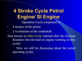 4 Stroke Cycle Petrol4 Stroke Cycle Petrol
Engine/ SI EngineEngine/ SI Engine
Operation Cycle completed in
 4 strokes of the piston
 2 revolutions of the crankshaft
Also known as Otto Cycle (named after the German
Scientist who devised an engine working on this
cycle)
• Now we will be discussing about the actual
operating cycles
 