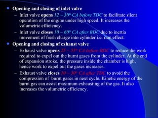  Opening and closing of inlet valve
– Inlet valve opens 12 ~ 30 CA before TDCᵒ to facilitate silent
operation of the engine under high speed. It increases the
volumetric efficiency.
– Inlet valve closes 10 ~ 60 CA after BDCᵒ due to inertia
movement of fresh charge into cylinder i.e. ram effect.
 Opening and closing of exhaust valve
– Exhaust valve opens 25 ~ 55 CA before BDCᵒ to reduce the work
required to expel out the burnt gases from the cylinder. At the end
of expansion stroke, the pressure inside the chamber is high,
hence work to expel out the gases increases.
– Exhaust valve closes 10 ~ 30 CA after TDCᵒ to avoid the
compression of burnt gases in next cycle. Kinetic energy of the
burnt gas can assist maximum exhausting of the gas. It also
increases the volumetric efficiency.
 