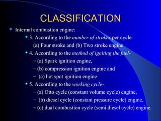  Internal combustion engine:
 3. According to the number of strokes per cycle-
(a) Four stroke and (b) Two stroke engine
 4. According to the method of igniting the fuel-
– (a) Spark ignition engine,
– (b) compression ignition engine and
– (c) hot spot ignition engine
 5. According to the working cycle-
– (a) Otto cycle (constant volume cycle) engine,
– (b) diesel cycle (constant pressure cycle) engine,
– (c) dual combustion cycle (semi diesel cycle) engine.
CLASSIFICATIONCLASSIFICATION
 
