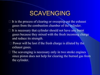 SCAVENGINGSCAVENGING
 It is the process of clearing or sweeping out the exhaust
gases from the combustion chamber of the cylinder.
 It is necessary that cylinder should not have any burnt
gases because they mixed with the fresh incoming charge
and reduce its strength.
 Power will be lost if the fresh charge is diluted by the
exhaust gases.
 The scavenging is necessary only in two stroke engines
since piston does not help for clearing the burned gas from
the cylinder.
 