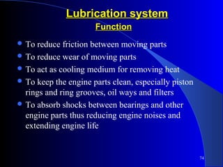 74
Lubrication systemLubrication system
 To reduce friction between moving parts
 To reduce wear of moving parts
 To act as cooling medium for removing heat
 To keep the engine parts clean, especially piston
rings and ring grooves, oil ways and filters
 To absorb shocks between bearings and other
engine parts thus reducing engine noises and
extending engine life
FunctionFunction
 