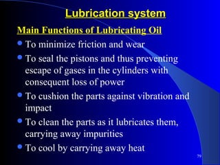 79
Lubrication systemLubrication system
Main Functions of Lubricating Oil
To minimize friction and wear
To seal the pistons and thus preventing
escape of gases in the cylinders with
consequent loss of power
To cushion the parts against vibration and
impact
To clean the parts as it lubricates them,
carrying away impurities
To cool by carrying away heat
 