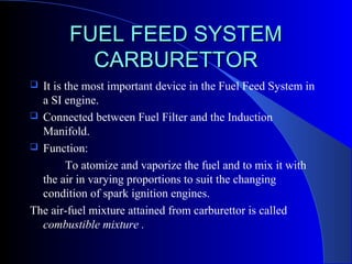 FUEL FEED SYSTEMFUEL FEED SYSTEM
CARBURETTORCARBURETTOR
 It is the most important device in the Fuel Feed System in
a SI engine.
 Connected between Fuel Filter and the Induction
Manifold.
 Function:
To atomize and vaporize the fuel and to mix it with
the air in varying proportions to suit the changing
condition of spark ignition engines.
The air-fuel mixture attained from carburettor is called
combustible mixture .
 