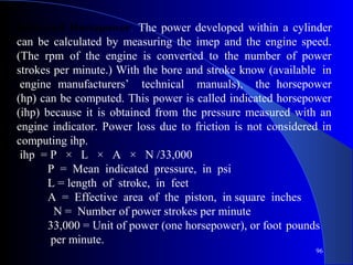 Indicated Horsepower. The power developed within a cylinder
can be calculated by measuring the imep and the engine speed.
(The rpm of the engine is converted to the number of power
strokes per minute.) With the bore and stroke know (available in
engine manufacturers’ technical manuals), the horsepower
(hp) can be computed. This power is called indicated horsepower
(ihp) because it is obtained from the pressure measured with an
engine indicator. Power loss due to friction is not considered in
computing ihp.
ihp = P × L × A × N /33,000
P = Mean indicated pressure, in psi
L = length of stroke, in feet
A = Effective area of the piston, in square inches
N = Number of power strokes per minute
33,000 = Unit of power (one horsepower), or foot pounds
per minute.
96
 